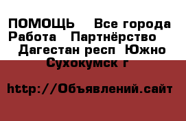 ПОМОЩЬ  - Все города Работа » Партнёрство   . Дагестан респ.,Южно-Сухокумск г.